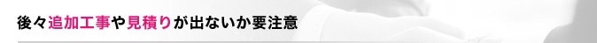 後々追加工事や見積りが出ないか要注意